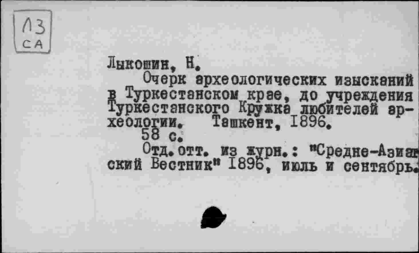 ﻿из
С
Лыкошин, Н,
Очерк археологических изысканий в Туркестанскомкрае, до учреждения Туркестанского Кружка любителей археологии. Ташкент, 1896,
58 с.
Отд, отт, из жури. : "Средне-Азиа ский Вестник" 1896, июль и сентябрь